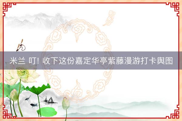 米兰 叮! 收下这份嘉定华亭紫藤漫游打卡舆图