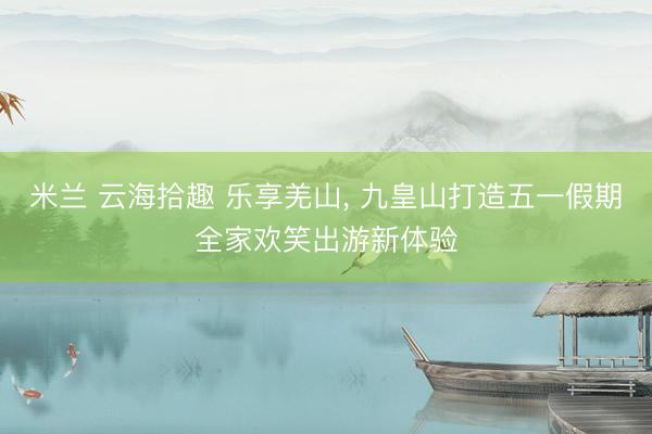 米兰 云海拾趣 乐享羌山， 九皇山打造五一假期全家欢笑出游新体验