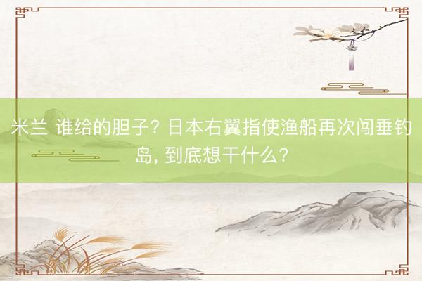 米兰 谁给的胆子? 日本右翼指使渔船再次闯垂钓岛， 到底想干什么?