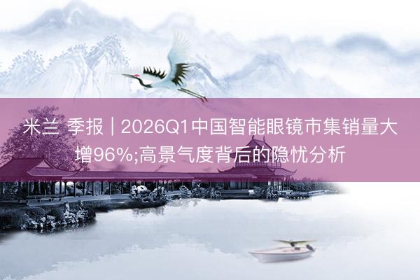 米兰 季报 | 2026Q1中国智能眼镜市集销量大增96%;高景气度背后的隐忧分析