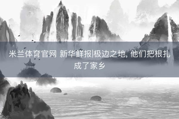 米兰体育官网 新华鲜报|极边之地， 他们把根扎成了家乡