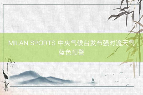 MILAN SPORTS 中央气候台发布强对流天气蓝色预警