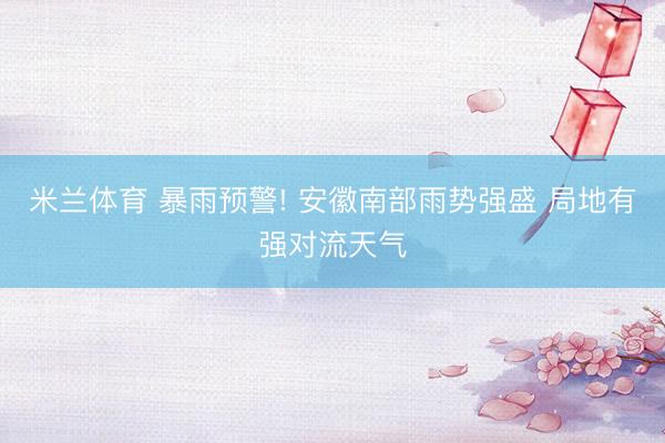米兰体育 暴雨预警! 安徽南部雨势强盛 局地有强对流天气