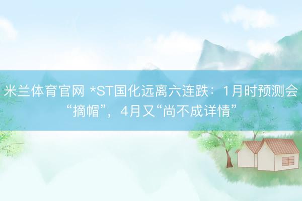 米兰体育官网 *ST国化远离六连跌：1月时预测会“摘帽”，4月又“尚不成详情”