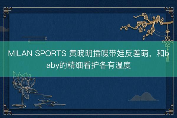 MILAN SPORTS 黄晓明插嗫带娃反差萌，和baby的精细看护各有温度