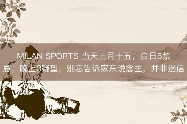 MILAN SPORTS 当天三月十五，白日5禁忌，晚上3疑望，别忘告诉家东说念主，并非迷信