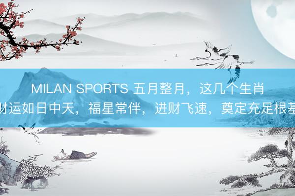 MILAN SPORTS 五月整月，这几个生肖财运如日中天，福星常伴，进财飞速，奠定充足根基