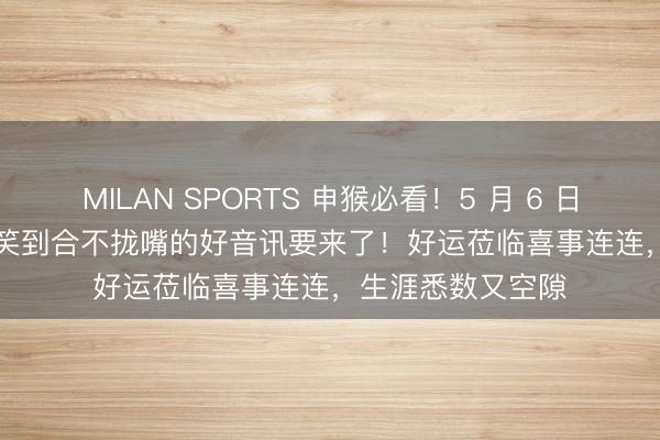 MILAN SPORTS 申猴必看！5 月 6 日到 5 月 16 日，笑到合不拢嘴的好音讯要来了！好运莅临喜事连连，生涯悉数又空隙