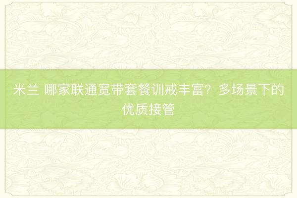 米兰 哪家联通宽带套餐训戒丰富？多场景下的优质接管