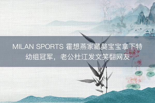 MILAN SPORTS 霍想燕家藏獒宝宝拿下特幼组冠军，老公杜江发文笑翻网友