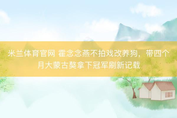 米兰体育官网 霍念念燕不拍戏改养狗，带四个月大蒙古獒拿下冠军刷新记载
