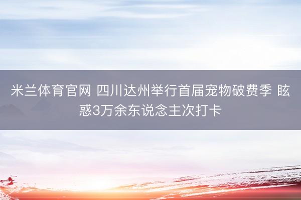 米兰体育官网 四川达州举行首届宠物破费季 眩惑3万余东说念主次打卡