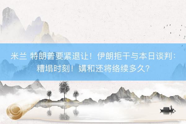 米兰 特朗普要紧退让！伊朗拒干与本日谈判：糟塌时刻！媾和还将络续多久？
