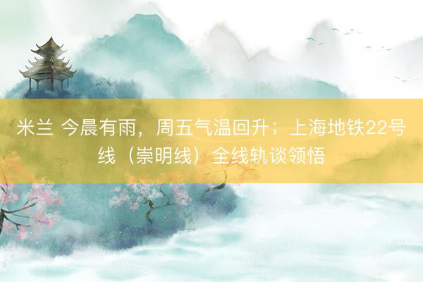米兰 今晨有雨，周五气温回升；上海地铁22号线（崇明线）全线轨谈领悟