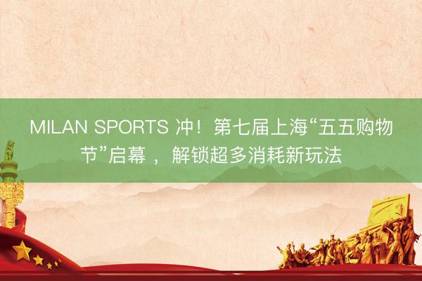 MILAN SPORTS 冲！第七届上海“五五购物节”启幕 ，解锁超多消耗新玩法