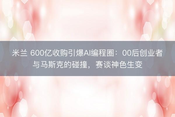 米兰 600亿收购引爆AI编程圈：00后创业者与马斯克的碰撞，赛谈神色生变