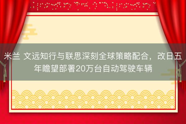米兰 文远知行与联思深刻全球策略配合，改日五年瞻望部署20万台自动驾驶车辆