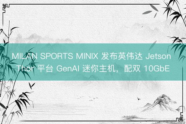 MILAN SPORTS MINIX 发布英伟达 Jetson Thor 平台 GenAI 迷你主机，配双 10GbE