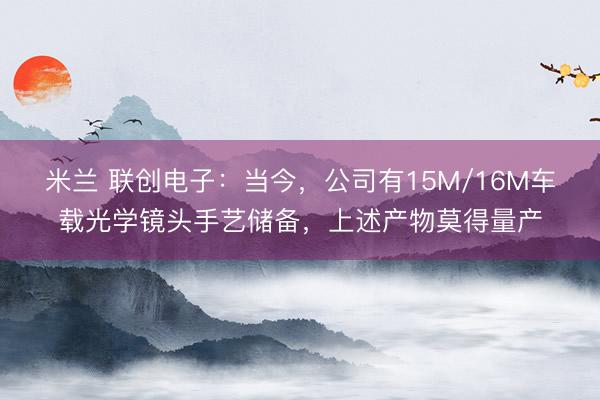米兰 联创电子：当今，公司有15M/16M车载光学镜头手艺储备，上述产物莫得量产